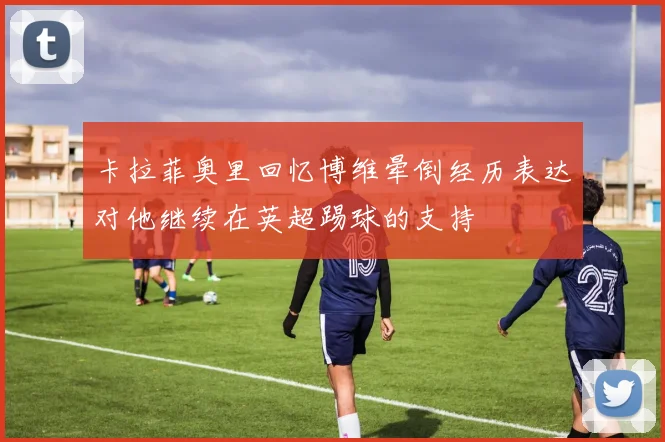 卡拉菲奥里回忆博维晕倒经历表达对他继续在英超踢球的支持