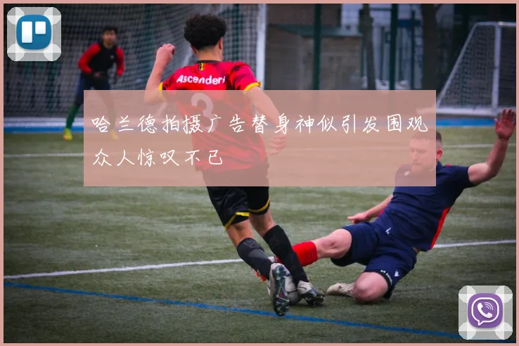 哈兰德拍摄广告替身神似引发围观众人惊叹不已