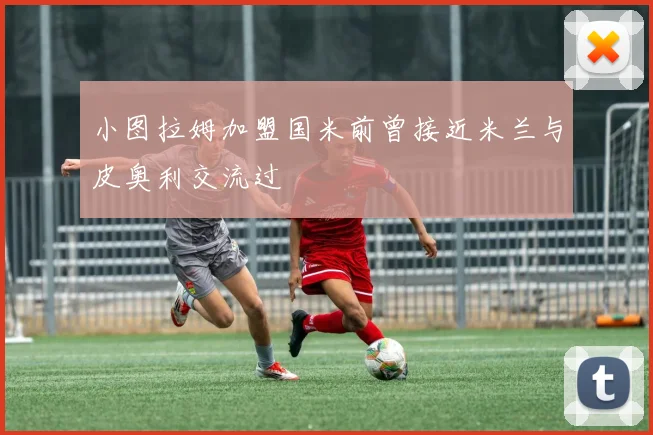 小图拉姆加盟国米前曾接近米兰与皮奥利交流过
