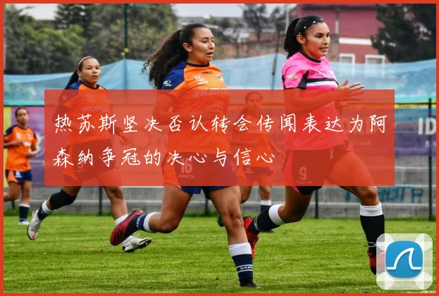 热苏斯坚决否认转会传闻表达为阿森纳争冠的决心与信心