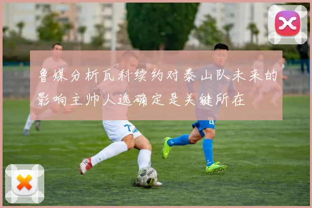 鲁媒分析瓦科续约对泰山队未来的影响主帅人选确定是关键所在