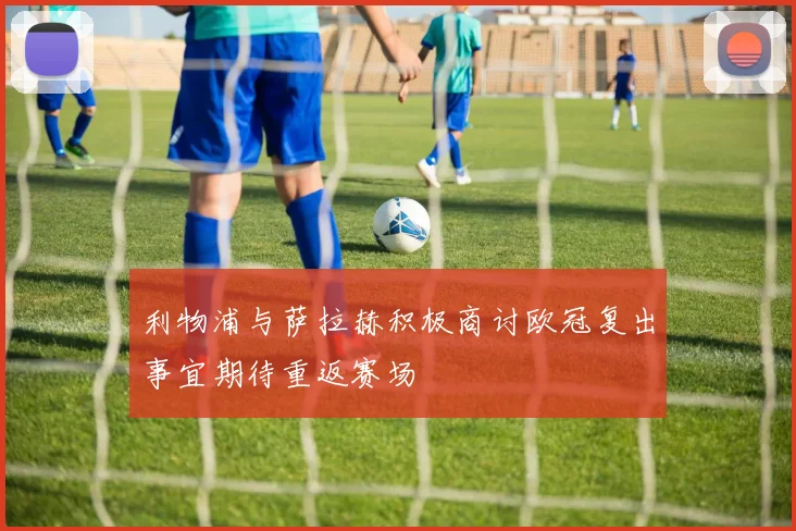 利物浦与萨拉赫积极商讨欧冠复出事宜期待重返赛场