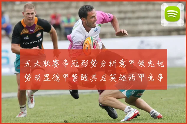 五大联赛争冠形势分析意甲领先优势明显德甲紧随其后英超西甲竞争激烈