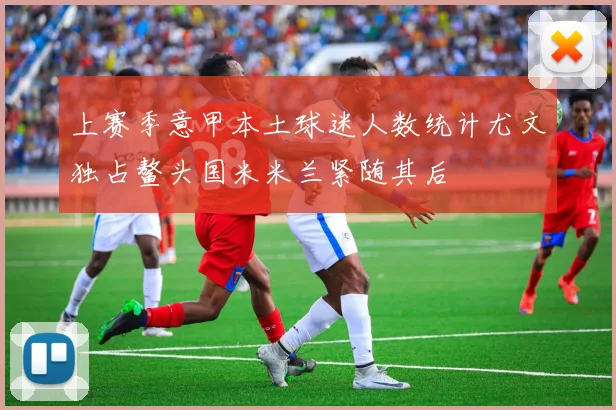 上赛季意甲本土球迷人数统计尤文独占鳌头国米米兰紧随其后