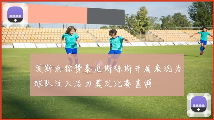 莫斯利称赞泰厄斯琼斯开局表现为球队注入活力奠定比赛基调