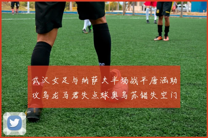 武汉女足与纳萨夫半场战平唐涵助攻乌龙马君失点球奥乌苏错失空门良机