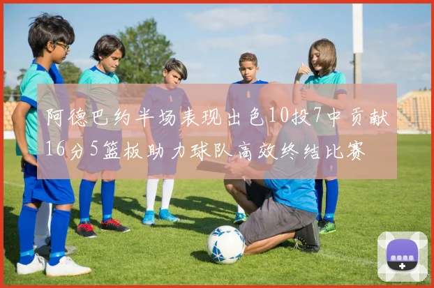 阿德巴约半场表现出色10投7中贡献16分5篮板助力球队高效终结比赛