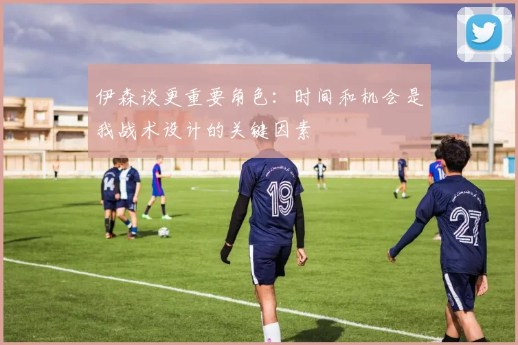伊森谈更重要角色：时间和机会是我战术设计的关键因素