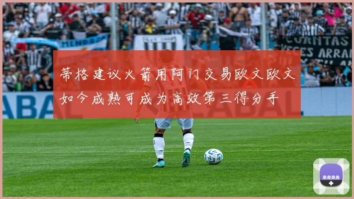 蒂格建议火箭用阿门交易欧文欧文如今成熟可成为高效第三得分手