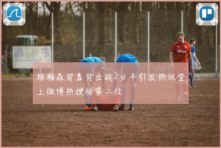 杨瀚森背靠背出战2分半引发热议登上微博热搜榜第二位