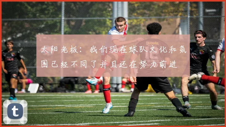 太阳老板：我们现在球队文化和氛围已经不同了并且还在努力前进