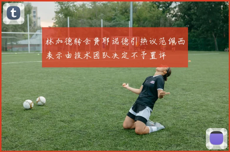 林加德转会费耶诺德引热议范佩西表示由技术团队决定不予置评