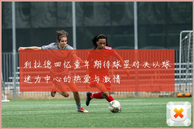 利拉德回忆童年期待球星对决以球迷为中心的热爱与激情