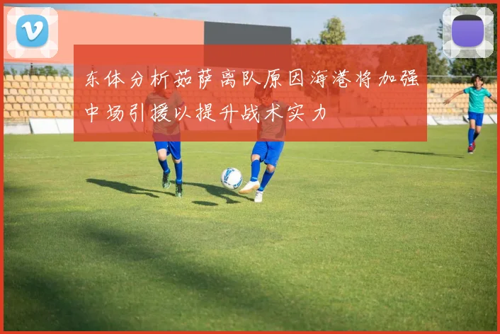 东体分析茹萨离队原因海港将加强中场引援以提升战术实力